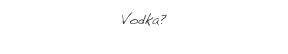 Vodka?