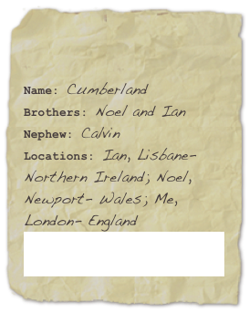 

Name: CumberlandBrothers: Noel and IanNephew: Calvin
Locations: Ian, Lisbane- Northern Ireland; Noel, Newport- Wales; Me, London- EnglandNoel & Ian’s band: Evil Elvis and the Papaercuts