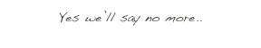 Yes we’ll say no more.. 