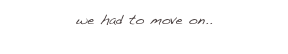 we had to move on.. 