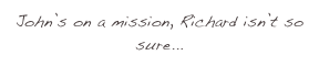 John’s on a mission, Richard isn’t so sure...