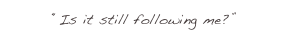 “Is it still following me?”